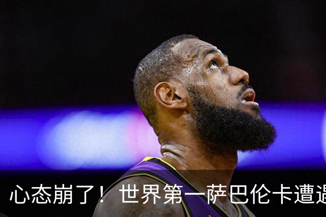 心态崩了！世界第一萨巴伦卡遭遇超级逆转：想放弃网球！