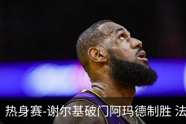 热身赛-谢尔基破门阿玛德制胜 法国1-2遭科特迪瓦逆转